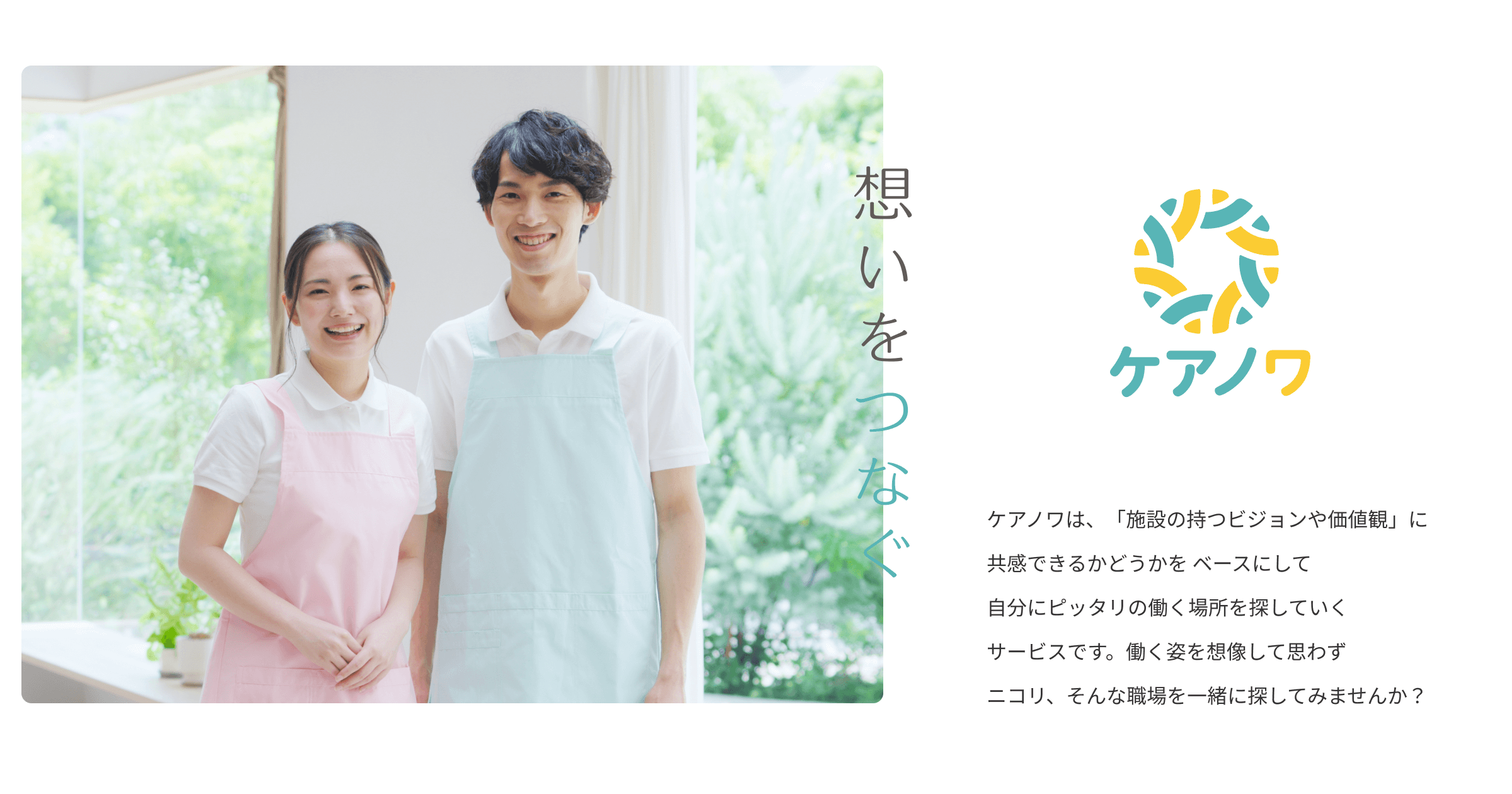 ケアノワは、「施設の持つビジョンや価値観」に共感できるかどうかを ベースにして自分にピッタリの働く場所を探していくサービスです。働く姿を想像して思わずニコリ、そんな職場を一緒に探してみませんか?